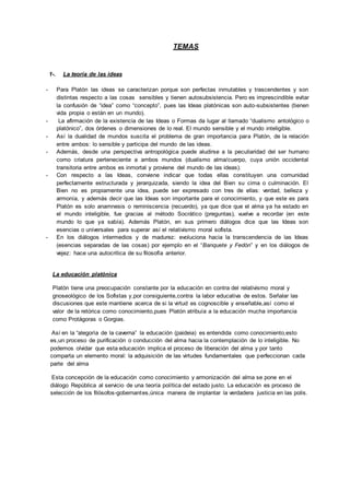 TEMAS 
1-. La teoría de las ideas 
- Para Platón las ideas se caracterizan porque son perfectas inmutables y trascendentes y son 
distintas respecto a las cosas sensibles y tienen autosubsistencia. Pero es imprescindible evitar 
la confusión de “idea” como “concepto”, pues las Ideas platónicas son auto-subsistentes (tienen 
vida propia o están en un mundo). 
- La afirmación de la existencia de las Ideas o Formas da lugar al llamado “dualismo antológico o 
platónico”, dos órdenes o dimensiones de lo real. El mundo sensible y el mundo inteligible. 
- Así la dualidad de mundos suscita el problema de gran importancia para Platón, de la relación 
entre ambos: lo sensible y participa del mundo de las ideas. 
- Además, desde una perspectiva antropológica puede aludirse a la peculiaridad del ser humano 
como criatura perteneciente a ambos mundos (dualismo alma/cuerpo, cuya unión occidental 
transitoria entre ambos es inmortal y proviene del mundo de las ideas). 
- Con respecto a las Ideas, conviene indicar que todas ellas constituyen una comunidad 
perfectamente estructurada y jerarquizada, siendo la idea del Bien su cima o culminación. El 
Bien no es propiamente una idea, puede ser expresado con tres de ellas: verdad, belleza y 
armonía, y además decir que las Ideas son importante para el conocimiento, y que este es para 
Platón es solo anamnesis o reminiscencia (recuerdo), ya que dice que el alma ya ha estado en 
el mundo inteligible, fue gracias al método Socrático (preguntas), vuelve a recordar (en este 
mundo lo que ya sabía). Además Platón, en sus primero diálogos dice que las Ideas son 
esencias o universales para superar así el relativismo moral sofista. 
- En los diálogos intermedios y de madurez: evoluciona hacia la transcendencia de las Ideas 
(esencias separadas de las cosas) por ejemplo en el “Banquete y Fedón” y en los diálogos de 
vejez: hace una autocritica de su filosofía anterior. 
La educación platónica 
Platón tiene una preocupación constante por la educación en contra del relativismo moral y 
gnoseológico de los Sofistas y,por consiguiente,contra la labor educativa de estos. Señalar las 
discusiones que este mantiene acerca de si la virtud es cognoscible y enseñable,así como el 
valor de la retórica como conocimiento,pues Platón atribuía a la educación mucha importancia 
como Protágoras o Gorgias. 
Así en la “alegoría de la caverna” la educación (paideia) es entendida como conocimiento,esto 
es,un proceso de purificación o conducción del alma hacia la contemplación de lo inteligible. No 
podemos olvidar que esta educación implica el proceso de liberación del alma y por tanto 
comparta un elemento moral: la adquisición de las virtudes fundamentales que perfeccionan cada 
parte del alma 
Esta concepción de la educación como conocimiento y armonización del alma se pone en el 
diálogo República al servicio de una teoría política del estado justo. La educación es proceso de 
selección de los filósofos-gobernantes,única manera de implantar la verdadera justicia en las polis. 
 