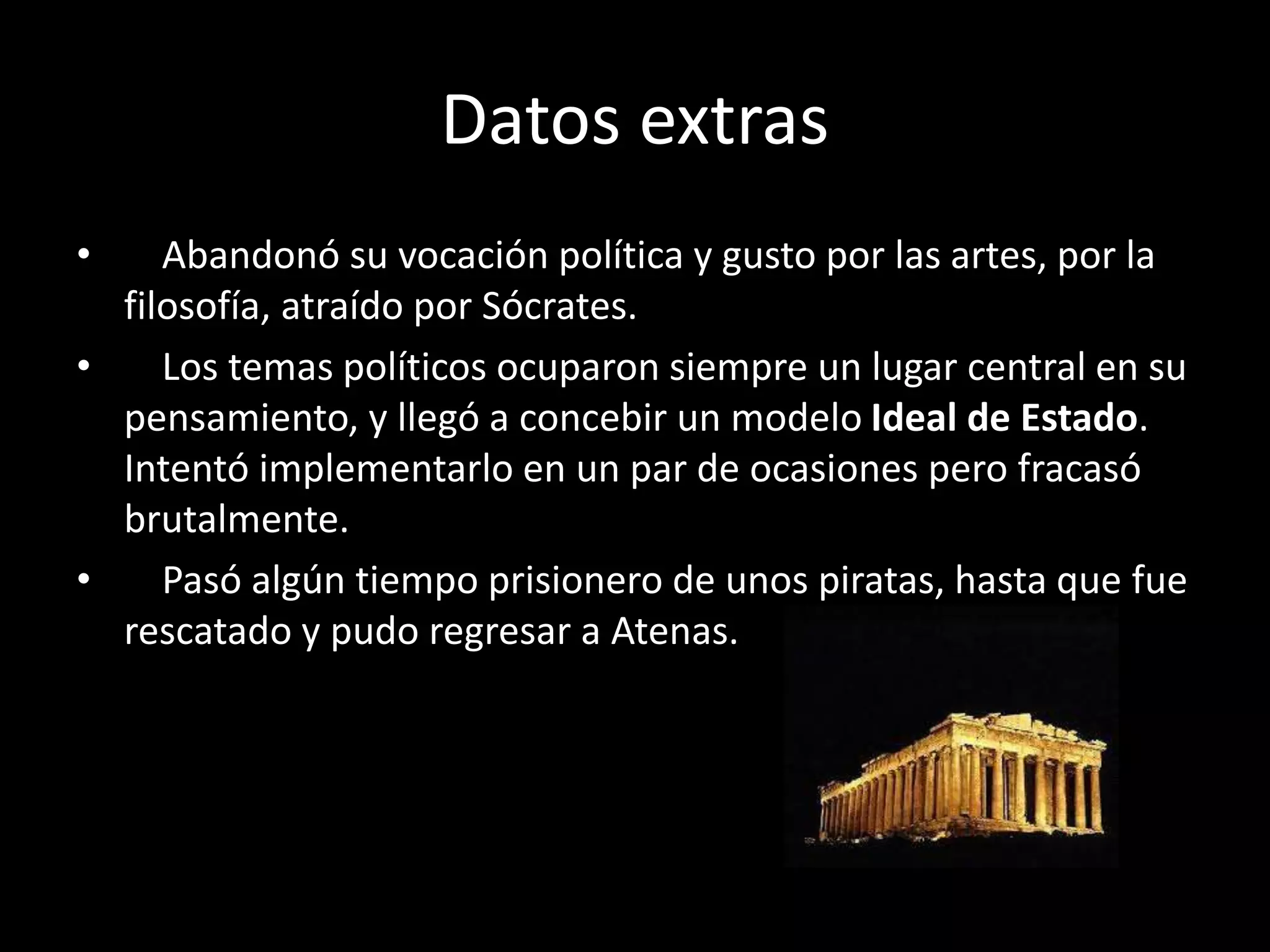 Datos extras
• Abandonó su vocación política y gusto por las artes, por la
filosofía, atraído por Sócrates.
• Los temas políticos ocuparon siempre un lugar central en su
pensamiento, y llegó a concebir un modelo Ideal de Estado.
Intentó implementarlo en un par de ocasiones pero fracasó
brutalmente.
• Pasó algún tiempo prisionero de unos piratas, hasta que fue
rescatado y pudo regresar a Atenas.