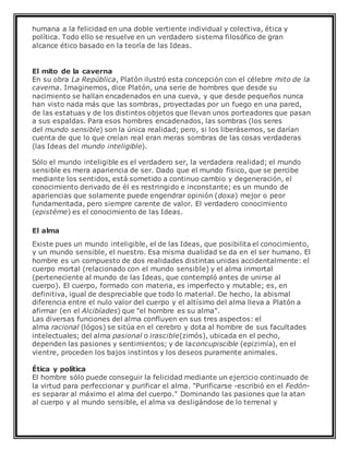 humana a la felicidad en una doble vertiente individual y colectiva, ética y
política. Todo ello se resuelve en un verdadero sistema filosófico de gran
alcance ético basado en la teoría de las Ideas.
El mito de la caverna
En su obra La República, Platón ilustró esta concepción con el célebre mito de la
caverna. Imaginemos, dice Platón, una serie de hombres que desde su
nacimiento se hallan encadenados en una cueva, y que desde pequeños nunca
han visto nada más que las sombras, proyectadas por un fuego en una pared,
de las estatuas y de los distintos objetos que llevan unos porteadores que pasan
a sus espaldas. Para esos hombres encadenados, las sombras (los seres
del mundo sensible) son la única realidad; pero, si los liberásemos, se darían
cuenta de que lo que creían real eran meras sombras de las cosas verdaderas
(las Ideas del mundo inteligible).
Sólo el mundo inteligible es el verdadero ser, la verdadera realidad; el mundo
sensible es mera apariencia de ser. Dado que el mundo físico, que se percibe
mediante los sentidos, está sometido a continuo cambio y degeneración, el
conocimiento derivado de él es restringido e inconstante; es un mundo de
apariencias que solamente puede engendrar opinión (doxa) mejor o peor
fundamentada, pero siempre carente de valor. El verdadero conocimiento
(epistéme) es el conocimiento de las Ideas.
El alma
Existe pues un mundo inteligible, el de las Ideas, que posibilita el conocimiento,
y un mundo sensible, el nuestro. Esa misma dualidad se da en el ser humano. El
hombre es un compuesto de dos realidades distintas unidas accidentalmente: el
cuerpo mortal (relacionado con el mundo sensible) y el alma inmortal
(perteneciente al mundo de las Ideas, que contempló antes de unirse al
cuerpo). El cuerpo, formado con materia, es imperfecto y mutable; es, en
definitiva, igual de despreciable que todo lo material. De hecho, la abismal
diferencia entre el nulo valor del cuerpo y el altísimo del alma lleva a Platón a
afirmar (en el Alcibíades) que "el hombre es su alma".
Las diversas funciones del alma confluyen en sus tres aspectos: el
alma racional (lógos) se sitúa en el cerebro y dota al hombre de sus facultades
intelectuales; del alma pasional o irascible(zimós), ubicada en el pecho,
dependen las pasiones y sentimientos; y de laconcupiscible (epizimía), en el
vientre, proceden los bajos instintos y los deseos puramente animales.
Ética y política
El hombre sólo puede conseguir la felicidad mediante un ejercicio continuado de
la virtud para perfeccionar y purificar el alma. "Purificarse -escribió en el Fedón-
es separar al máximo el alma del cuerpo." Dominando las pasiones que la atan
al cuerpo y al mundo sensible, el alma va desligándose de lo terrenal y
 
