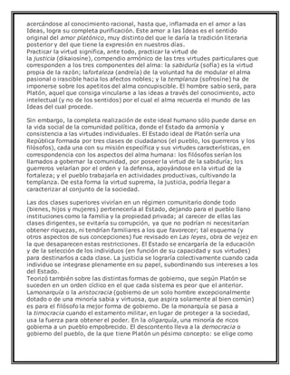 acercándose al conocimiento racional, hasta que, inflamada en el amor a las
Ideas, logra su completa purificación. Este amor a las Ideas es el sentido
original del amor platónico, muy distinto del que le daría la tradición literaria
posterior y del que tiene la expresión en nuestros días.
Practicar la virtud significa, ante todo, practicar la virtud de
la justicia (dikaiosíne), compendio armónico de las tres virtudes particulares que
corresponden a los tres componentes del alma: la sabiduría (sofía) es la virtud
propia de la razón; lafortaleza (andreía) de la voluntad ha de modular el alma
pasional o irascible hacia los afectos nobles; y la templanza (sofrosíne) ha de
imponerse sobre los apetitos del alma concupiscible. El hombre sabio será, para
Platón, aquel que consiga vincularse a las ideas a través del conocimiento, acto
intelectual (y no de los sentidos) por el cual el alma recuerda el mundo de las
Ideas del cual procede.
Sin embargo, la completa realización de este ideal humano sólo puede darse en
la vida social de la comunidad política, donde el Estado da armonía y
consistencia a las virtudes individuales. El Estado ideal de Platón sería una
República formada por tres clases de ciudadanos (el pueblo, los guerreros y los
filósofos), cada una con su misión específica y sus virtudes características, en
correspondencia con los aspectos del alma humana: los filósofos serían los
llamados a gobernar la comunidad, por poseer la virtud de la sabiduría; los
guerreros velarían por el orden y la defensa, apoyándose en la virtud de la
fortaleza; y el pueblo trabajaría en actividades productivas, cultivando la
templanza. De esta forma la virtud suprema, la justicia, podría llegar a
caracterizar al conjunto de la sociedad.
Las dos clases superiores vivirían en un régimen comunitario donde todo
(bienes, hijos y mujeres) pertenecería al Estado, dejando para el pueblo llano
instituciones como la familia y la propiedad privada; al carecer de ellas las
clases dirigentes, se evitaría su corrupción, ya que no podrían ni necesitarían
obtener riquezas, ni tendrían familiares a los que favorecer; tal esquema (y
otros aspectos de sus concepciones) fue revisado en Las leyes, obra de vejez en
la que desaparecen estas restricciones. El Estado se encargaría de la educación
y de la selección de los individuos (en función de su capacidad y sus virtudes)
para destinarlos a cada clase. La justicia se lograría colectivamente cuando cada
individuo se integrase plenamente en su papel, subordinando sus intereses a los
del Estado.
Teorizó también sobre las distintas formas de gobierno, que según Platón se
suceden en un orden cíclico en el que cada sistema es peor que el anterior.
Lamonarquía o la aristocracia (gobierno de un solo hombre excepcionalmente
dotado o de una minoría sabia y virtuosa, que aspira solamente al bien común)
es para el filósofo la mejor forma de gobierno. De la monarquía se pasa a
la timocracia cuando el estamento militar, en lugar de proteger a la sociedad,
usa la fuerza para obtener el poder. En la oligarquía, una minoría de ricos
gobierna a un pueblo empobrecido. El descontento lleva a la democracia o
gobierno del pueblo, de la que tiene Platón un pésimo concepto: se elige como
 