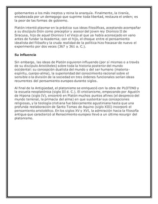 gobernantes a los más ineptos y reina la anarquía. Finalmente, la tiranía,
encabezada por un demagogo que suprime toda libertad, restaura el orden; es
la peor de las formas de gobierno.
Platón intentó plasmar en la práctica sus ideas filosóficas, aceptando acompañar
a su discípulo Dión como preceptor y asesor del joven rey Dionisio II de
Siracusa, hijo de aquel Dionisio I el Viejo al que ya había aconsejado en vano
antes de fundar la Academia; con el hijo, el choque entre el pensamiento
idealista del filósofo y la cruda realidad de la política hizo fracasar de nuevo el
experimento por dos veces (367 y 361 a. C.).
Su influencia
Sin embargo, las ideas de Platón siguieron influyendo (por sí mismas o a través
de su discípulo Aristóteles) sobre toda la historia posterior del mundo
occidental: su concepción dualista del mundo y del ser humano (materia-
espíritu, cuerpo-alma), la superioridad del conocimiento racional sobre el
sensible o la división de la sociedad en tres órdenes funcionales serían ideas
recurrentes del pensamiento europeo durante siglos.
Al final de la Antigüedad, el platonismo se enriqueció con la obra de PLOTINO y
la escuela neoplatónica (siglo III d. C.). El cristianismo, empezando por Agustín
de Hipona (siglo IV), encontró en Platón muchos puntos afines (el desprecio del
mundo terrenal, la primacía del alma) en que sustentar sus concepciones
religiosas, y la teología cristiana fue básicamente agustiniana hasta que una
profunda reelaboración de Santo Tomas de Aquino (siglo XIII) incorporó el
pensamiento aristotélico. En los siglos XV y XVI, la admiración hacia la filosofía
antigua que caracterizó al Renacimiento europeo llevó a un último resurgir del
platonismo.
 