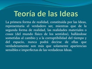 Teoría de las Ideas
La primera forma de realidad, constituida por las Ideas,
representaría el verdadero ser, mientras que de la
segunda forma de realidad, las realidades materiales o
cosas (del mundo físico de los sentidos), hallándose
sometidas al cambio y a la corruptibilidad del tiempo y
del espacio, nunca podrá decirse de ellas que
verdaderamente son más que solamente apariencias
sensibles e imperfectas de las verdaderas Ideas.
 
