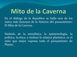 Mito de la Caverna
En el diálogo de la República se halla uno de los
mitos más famosos de la historia del pensamiento:
El Mito de la Caverna.
Símbolo de la metafísica, la epistemología, la
política, la ética, e incluso la mística platónica: es el
mito que mejor expresa todo el pensamiento de
Platón.
 