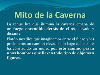 Mito de la Caverna
La tenue luz que ilumina la caverna emana de
un fuego encendido detrás de ellos, elevado y
distante.
Platón nos dice que imaginemos entre el fuego y los
prisioneros un camino elevado a lo largo del cual se
ha construido un muro, por este camino pasan
unos hombres que llevan todo tipo de objetos o
figuras.
 