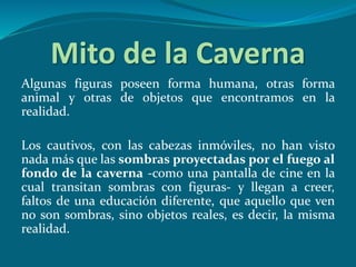 Mito de la Caverna
Algunas figuras poseen forma humana, otras forma
animal y otras de objetos que encontramos en la
realidad.
Los cautivos, con las cabezas inmóviles, no han visto
nada más que las sombras proyectadas por el fuego al
fondo de la caverna -como una pantalla de cine en la
cual transitan sombras con figuras- y llegan a creer,
faltos de una educación diferente, que aquello que ven
no son sombras, sino objetos reales, es decir, la misma
realidad.
 