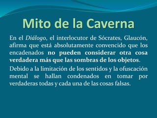 Mito de la Caverna
En el Diálogo, el interlocutor de Sócrates, Glaucón,
afirma que está absolutamente convencido que los
encadenados no pueden considerar otra cosa
verdadera más que las sombras de los objetos.
Debido a la limitación de los sentidos y la ofuscación
mental se hallan condenados en tomar por
verdaderas todas y cada una de las cosas falsas.
 