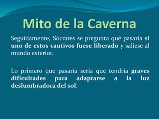 Mito de la Caverna
Seguidamente, Sócrates se pregunta qué pasaría si
uno de estos cautivos fuese liberado y saliese al
mundo exterior.
Lo primero que pasaría sería que tendría graves
dificultades para adaptarse a la luz
deslumbradora del sol.
 