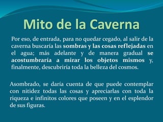 Mito de la Caverna
Por eso, de entrada, para no quedar cegado, al salir de la
caverna buscaría las sombras y las cosas reflejadas en
el agua; más adelante y de manera gradual se
acostumbraría a mirar los objetos mismos y,
finalmente, descubriría toda la belleza del cosmos.
Asombrado, se daría cuenta de que puede contemplar
con nitidez todas las cosas y apreciarlas con toda la
riqueza e infinitos colores que poseen y en el esplendor
de sus figuras.
 