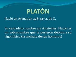 PLATÓN
Nació en Atenas en 428-427 a. de C.
Su verdadero nombre era Arístocles; Platón es
un sobrenombre que le pusieron debido a su
vigor físico (la anchura de sus hombros)
 