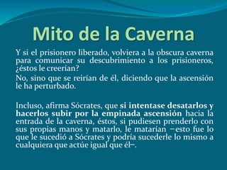 Mito de la Caverna
Y si el prisionero liberado, volviera a la obscura caverna
para comunicar su descubrimiento a los prisioneros,
¿éstos le creerían?
No, sino que se reirían de él, diciendo que la ascensión
le ha perturbado.
Incluso, afirma Sócrates, que si intentase desatarlos y
hacerlos subir por la empinada ascensión hacia la
entrada de la caverna, éstos, si pudiesen prenderlo con
sus propias manos y matarlo, le matarían ̶ esto fue lo
que le sucedió a Sócrates y podría sucederle lo mismo a
cualquiera que actúe igual que él ̶ .
 