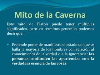 Mito de la Caverna
Este mito de Platón puede tener múltiples
significados, pero en términos generales podemos
decir que:
 Pretende poner de manifiesto el estado en que se
halla la mayoría de los hombres con relación al
conocimiento de la verdad o a la ignorancia: las
personas confunden las apariencias con la
verdadera esencia de las cosas.
 