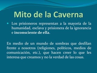 Mito de la Caverna
 Los prisioneros representan a la mayoría de la
humanidad, esclava y prisionera de la ignorancia
e inconsciente de ella.
En medio de un mundo de sombras que desfilan
frente a nosotros (religiones, políticos, medios de
comunicación, etc.), que hacen creer lo que les
interesa que creamos y no la verdad de las cosas.
 
