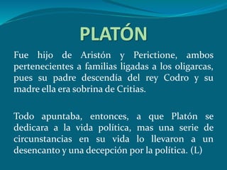PLATÓN
Fue hijo de Aristón y Perictione, ambos
pertenecientes a familias ligadas a los oligarcas,
pues su padre descendía del rey Codro y su
madre ella era sobrina de Critias.
Todo apuntaba, entonces, a que Platón se
dedicara a la vida política, mas una serie de
circunstancias en su vida lo llevaron a un
desencanto y una decepción por la política. (L)
 