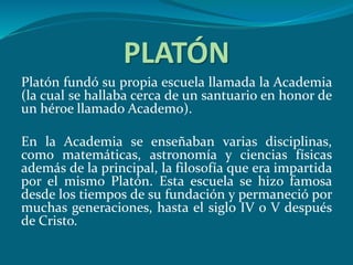 PLATÓN
Platón fundó su propia escuela llamada la Academia
(la cual se hallaba cerca de un santuario en honor de
un héroe llamado Academo).
En la Academia se enseñaban varias disciplinas,
como matemáticas, astronomía y ciencias físicas
además de la principal, la filosofía que era impartida
por el mismo Platón. Esta escuela se hizo famosa
desde los tiempos de su fundación y permaneció por
muchas generaciones, hasta el siglo IV o V después
de Cristo.
 