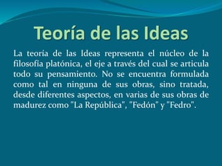 Teoría de las Ideas
La teoría de las Ideas representa el núcleo de la
filosofía platónica, el eje a través del cual se articula
todo su pensamiento. No se encuentra formulada
como tal en ninguna de sus obras, sino tratada,
desde diferentes aspectos, en varias de sus obras de
madurez como "La República", "Fedón" y "Fedro".
 