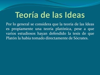 Teoría de las Ideas
Por lo general se considera que la teoría de las Ideas
es propiamente una teoría platónica, pese a que
varios estudiosos hayan defendido la tesis de que
Platón la había tomado directamente de Sócrates.
 