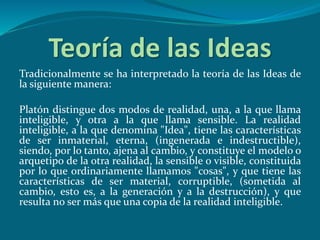 Teoría de las Ideas
Tradicionalmente se ha interpretado la teoría de las Ideas de
la siguiente manera:
Platón distingue dos modos de realidad, una, a la que llama
inteligible, y otra a la que llama sensible. La realidad
inteligible, a la que denomina "Idea", tiene las características
de ser inmaterial, eterna, (ingenerada e indestructible),
siendo, por lo tanto, ajena al cambio, y constituye el modelo o
arquetipo de la otra realidad, la sensible o visible, constituida
por lo que ordinariamente llamamos "cosas", y que tiene las
características de ser material, corruptible, (sometida al
cambio, esto es, a la generación y a la destrucción), y que
resulta no ser más que una copia de la realidad inteligible.
 