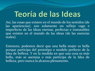 Teoría de las Ideas
Así, las cosas que existen en el mundo de los sentidos (de
las apariencias), son solamente un reflejo vago e
imperfecto de las Ideas eternas, perfectas e inmutables
que existen en el mundo de las ideas (de las esencias
reales).
Entonces, podemos decir que una bella mujer es bella
porque participa del prototipo o modelo perfecto de la
Idea de belleza. Y en la medida en que una cosa es más
bella, más se asemeja o más participa de la Idea de
belleza, pero nunca la alcanza plenamente.
 
