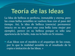 Teoría de las Ideas
La Idea de belleza es perfecta, inmutable y eterna, pero
las cosas bellas sensibles se vuelven feas con el paso del
tiempo. Así, la idea de belleza (esencia) permanece
intacta en su ser, pero una cosa bella (una mujer por
ejemplo), perece en su belleza porque es sólo una
apariencia de lo bello, más no lo bello en Sí mismo.
 «Las Ideas son el modelo o el arquetipo de las cosas,
por lo que la realidad sensible es el resultado de la
copia o imitación de las Ideas. »
 