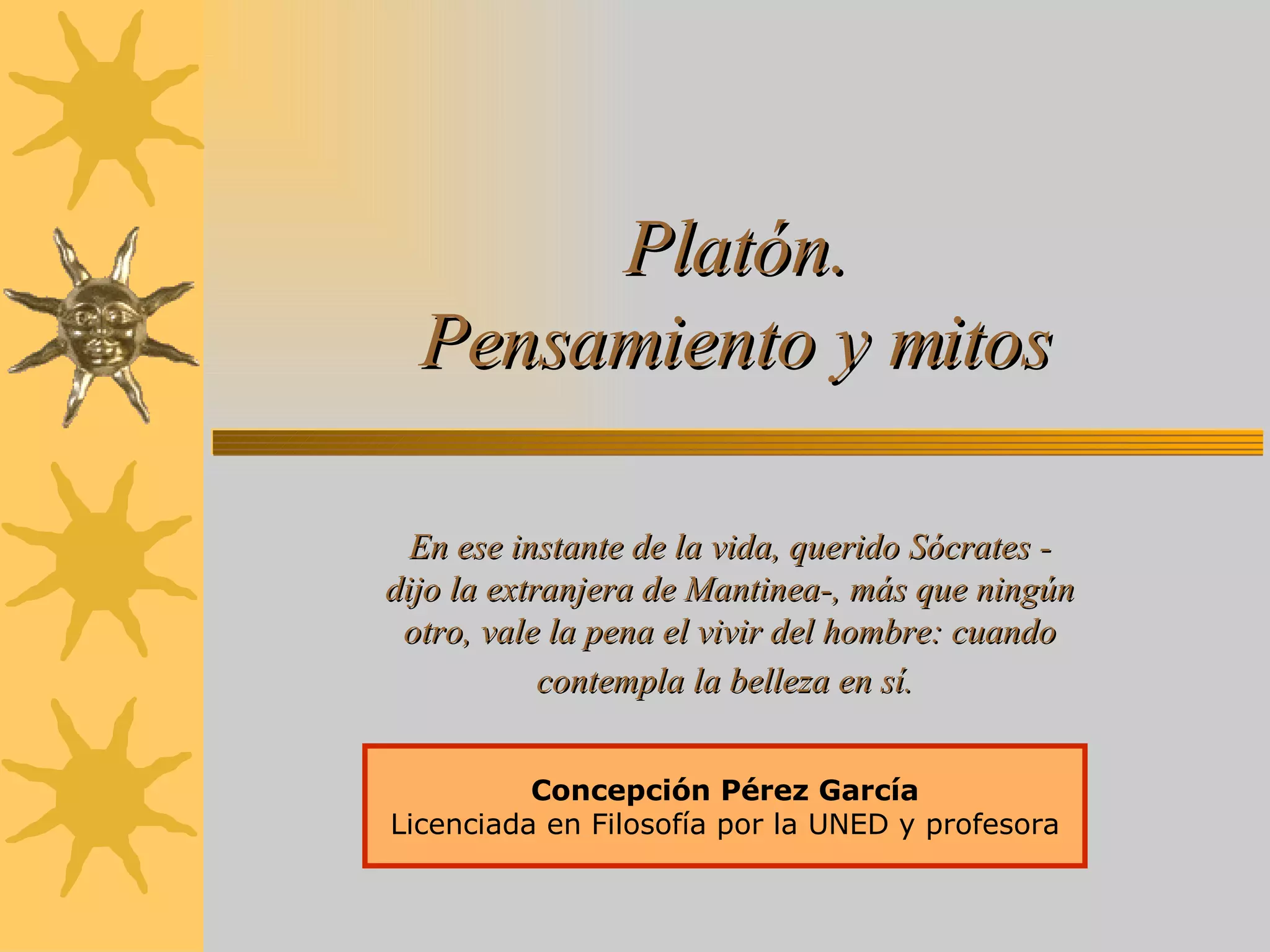 Platón. Pensamiento y mitos Concepción Pérez García Licenciada en Filosofía por la UNED y profesora En ese instante de la vida, querido Sócrates - dijo la extranjera de Mantinea-, más que ningún otro, vale la pena el vivir del hombre: cuando contempla la belleza en sí.   