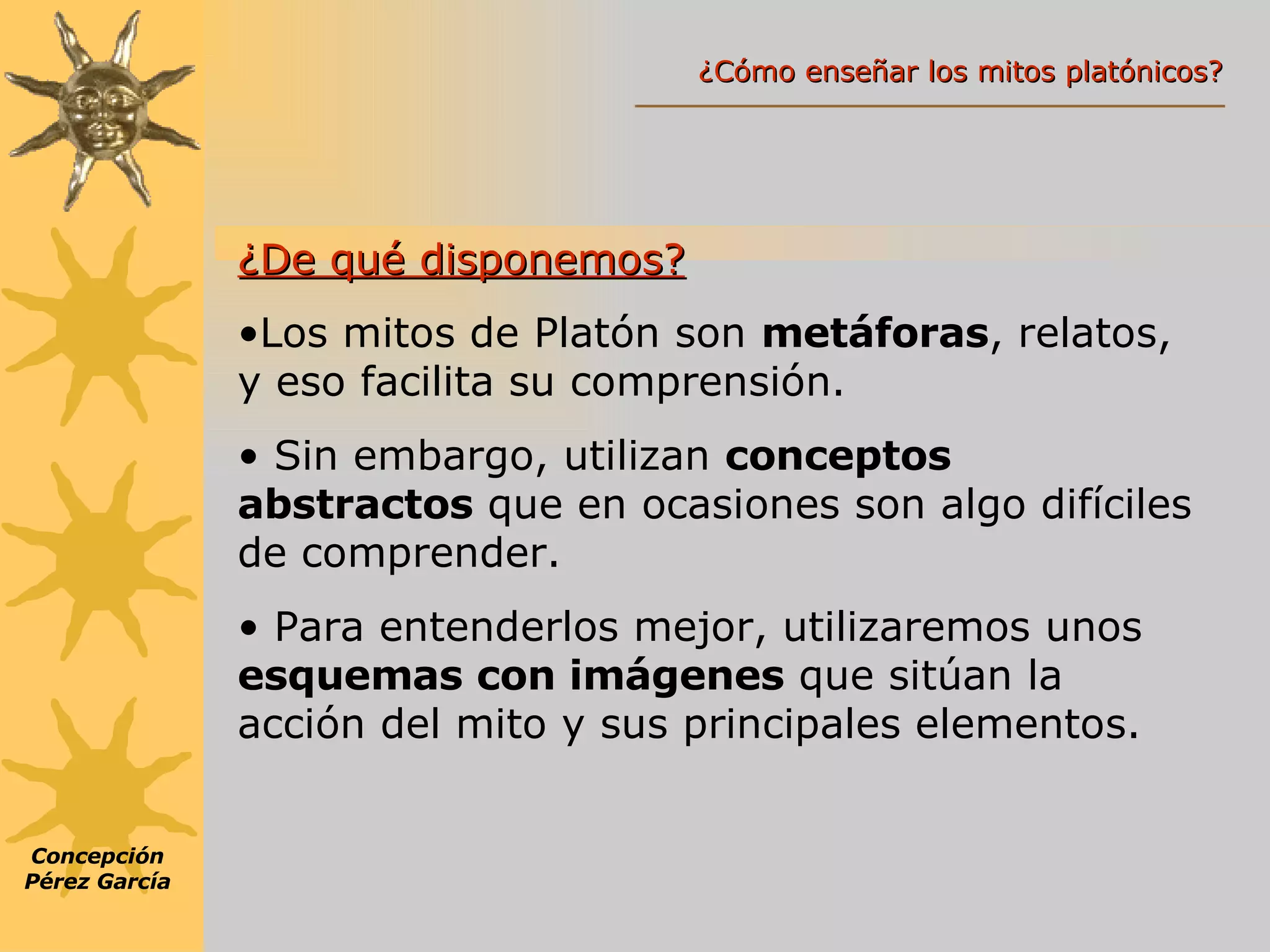¿De qué disponemos? Los mitos de Platón son  metáforas , relatos, y eso facilita su comprensión. Sin embargo, utilizan  conceptos abstractos  que en ocasiones son algo difíciles de comprender.  Para entenderlos mejor, utilizaremos unos   esquemas con imágenes  que sitúan la acción del mito y sus principales elementos. Concepción Pérez García ¿Cómo enseñar los mitos platónicos? 