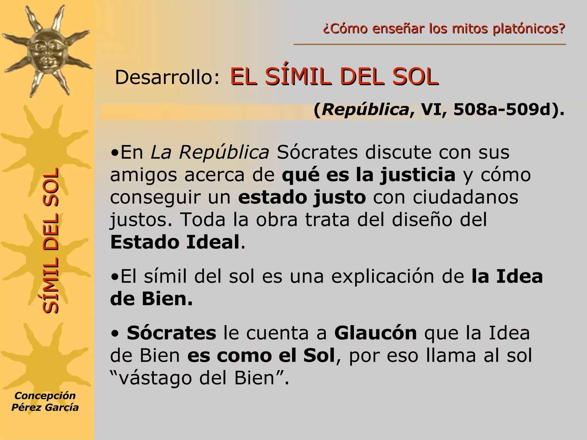 Desarrollo:   EL SÍMIL DEL SOL  ( República , VI, 508a-509d). En  La República  Sócrates discute con sus amigos acerca de  qué es la justicia  y cómo conseguir un  estado justo  con ciudadanos justos. Toda la obra trata del diseño del  Estado Ideal . El símil del sol es una explicación de  la Idea de Bien. Sócrates  le cuenta a  Glaucón  que la Idea de Bien  es como el Sol , por eso llama al sol “vástago del Bien”. SÍMIL DEL SOL Concepción Pérez García ¿Cómo enseñar los mitos platónicos? 