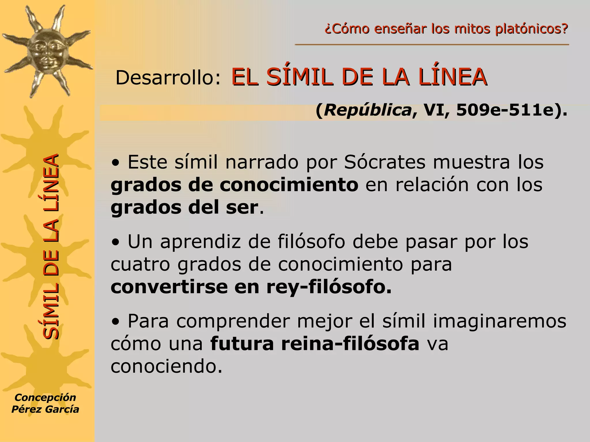 Desarrollo:   EL SÍMIL DE LA LÍNEA ( República , VI, 509e-511e). SÍMIL DE LA LÍNEA Este símil narrado por Sócrates muestra los  grados de conocimiento  en relación con los  grados del ser . Un aprendiz de filósofo debe pasar por los cuatro grados de conocimiento para  convertirse en rey-filósofo. Para comprender mejor el símil imaginaremos cómo una  futura reina-filósofa  va conociendo. Concepción Pérez García ¿Cómo enseñar los mitos platónicos? 