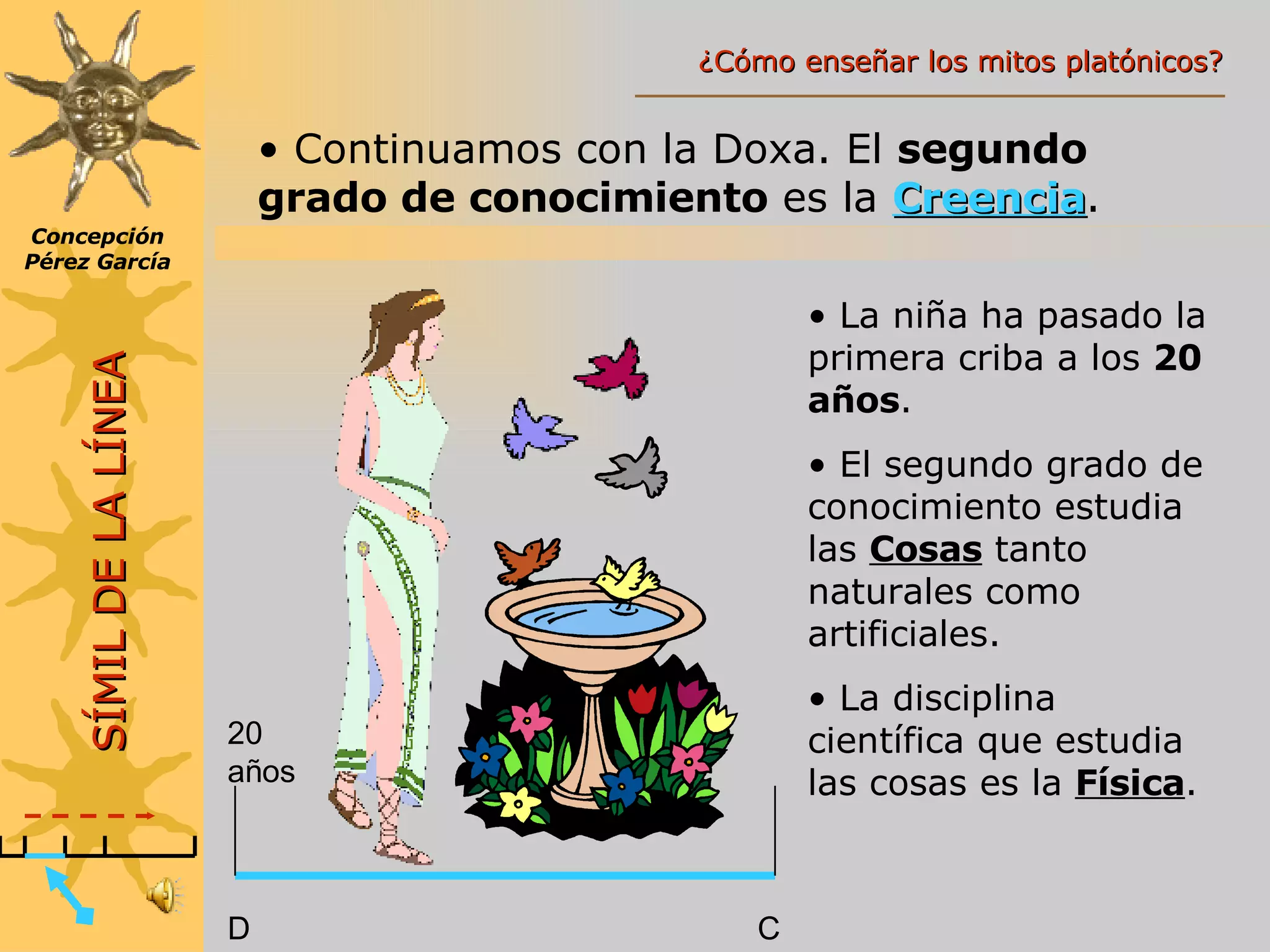 Continuamos con la Doxa. El  segundo grado de conocimiento  es la  Creencia . 20 años D C La niña ha pasado la primera criba a los  20 años . El segundo grado de conocimiento estudia las  Cosas  tanto naturales como artificiales. La disciplina científica que estudia las cosas es la  Física . SÍMIL DE LA LÍNEA Concepción Pérez García ¿Cómo enseñar los mitos platónicos? 