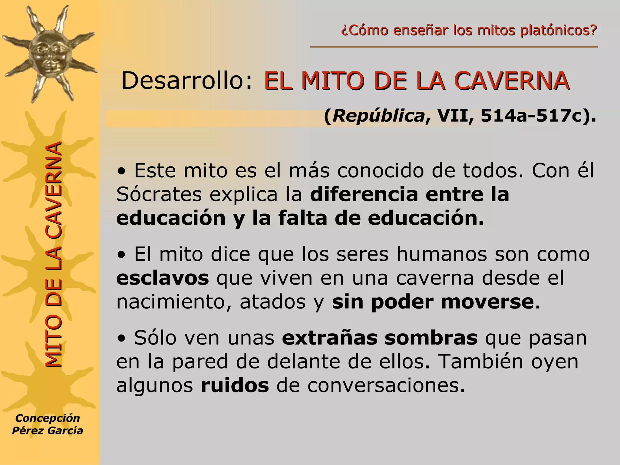 MITO DE LA CAVERNA Desarrollo:  EL MITO DE LA CAVERNA ( República , VII, 514a-517c). Este mito es el más conocido de todos. Con él Sócrates explica la  diferencia entre la educación y la falta de educación. El mito dice que los seres humanos son como  esclavos  que viven en una caverna desde el nacimiento, atados y  sin poder moverse . Sólo ven unas  extrañas sombras  que pasan en la pared de delante de ellos. También oyen algunos  ruidos  de conversaciones. Concepción Pérez García ¿Cómo enseñar los mitos platónicos? 
