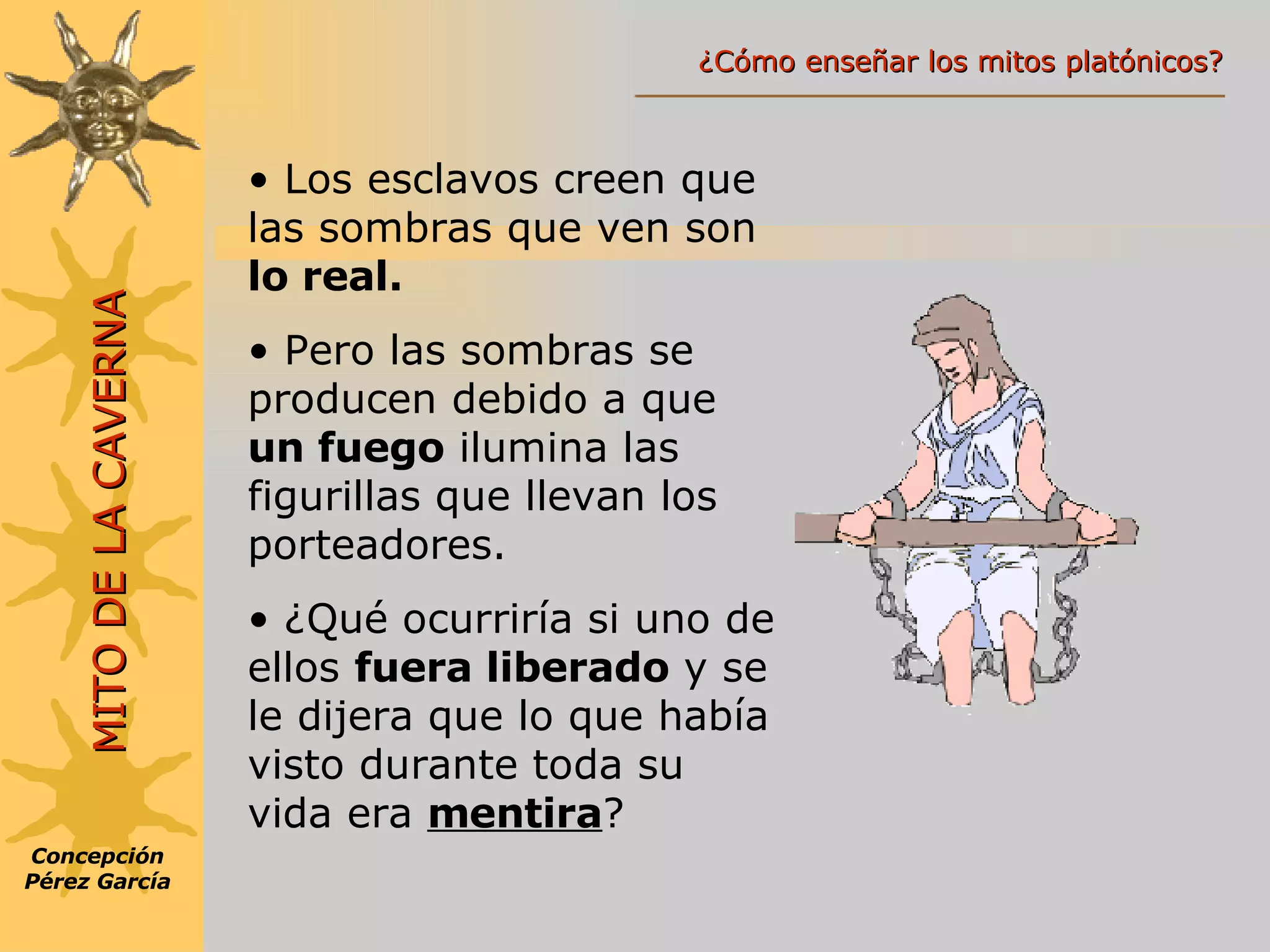 Los esclavos creen que las sombras que ven son  lo real. Pero las sombras se producen debido a que  un fuego  ilumina las figurillas que llevan los porteadores. ¿Qué ocurriría si uno de ellos  fuera liberado  y se le dijera que lo que había visto durante toda su vida era  mentira ? Concepción Pérez García MITO DE LA CAVERNA ¿Cómo enseñar los mitos platónicos? 