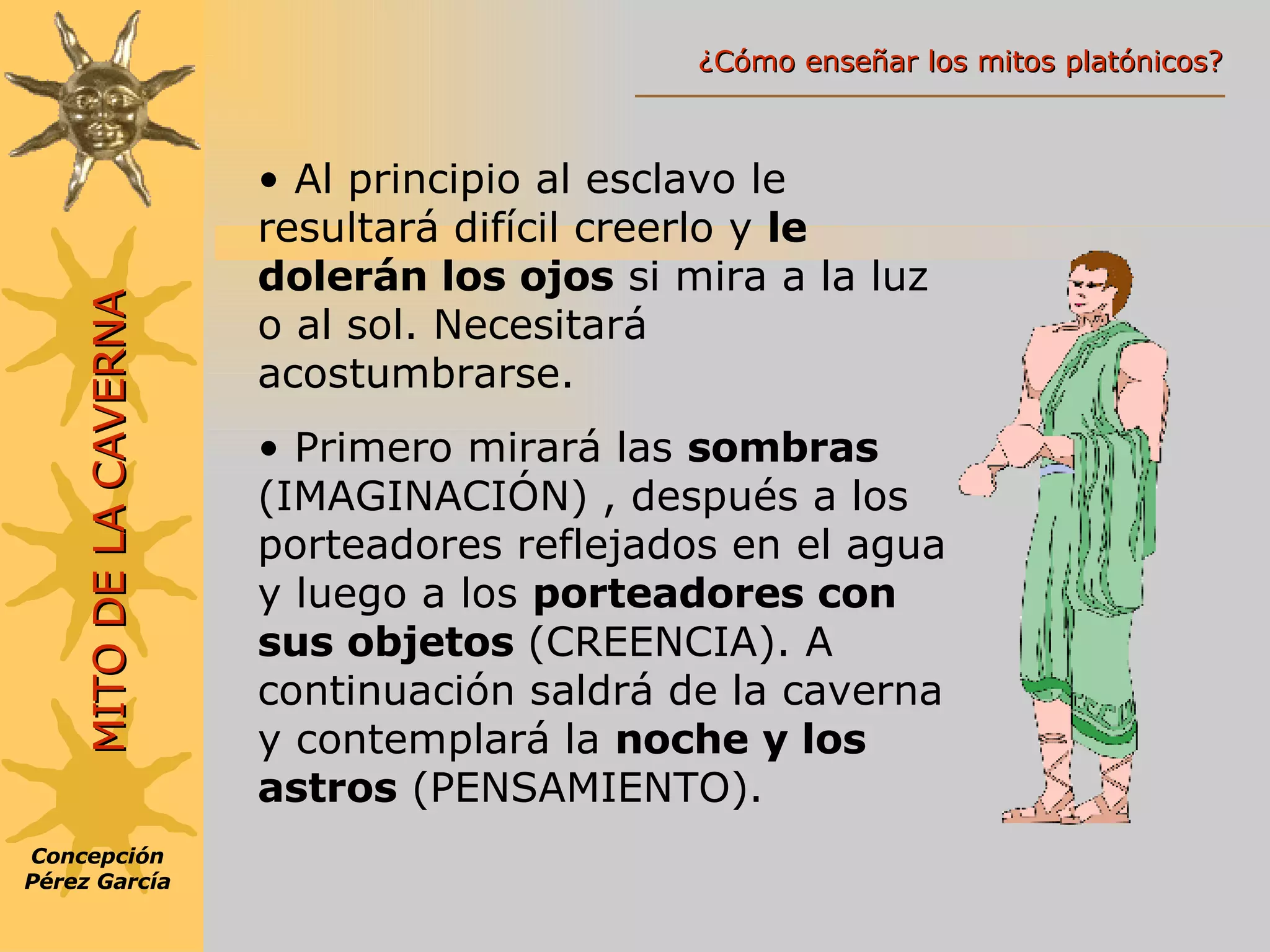 Al principio al esclavo le resultará difícil creerlo y  le dolerán los ojos  si mira a la luz o al sol. Necesitará acostumbrarse. Primero mirará las  sombras  (IMAGINACIÓN)   , después a los porteadores reflejados en el agua y luego a los  porteadores con sus objetos  (CREENCIA). A continuación saldrá de la caverna y contemplará la  noche y los astros  (PENSAMIENTO). Concepción Pérez García MITO DE LA CAVERNA ¿Cómo enseñar los mitos platónicos? 
