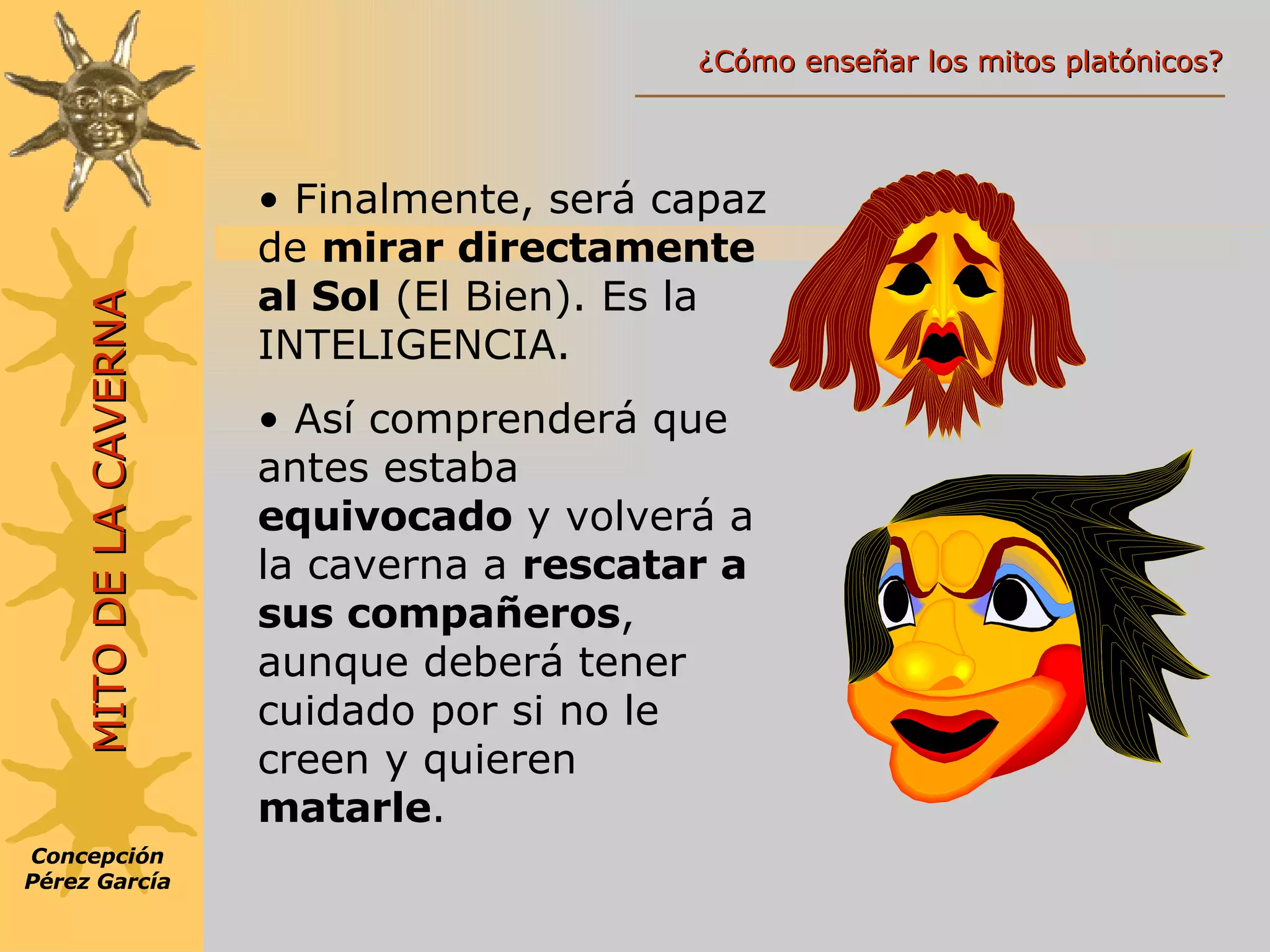 Finalmente, será capaz de  mirar directamente   al Sol  (El Bien). Es la INTELIGENCIA. Así comprenderá que antes estaba  equivocado  y volverá a la caverna a  rescatar a sus compañeros , aunque deberá tener cuidado por si no le creen y quieren  matarle . Concepción Pérez García MITO DE LA CAVERNA ¿Cómo enseñar los mitos platónicos? 