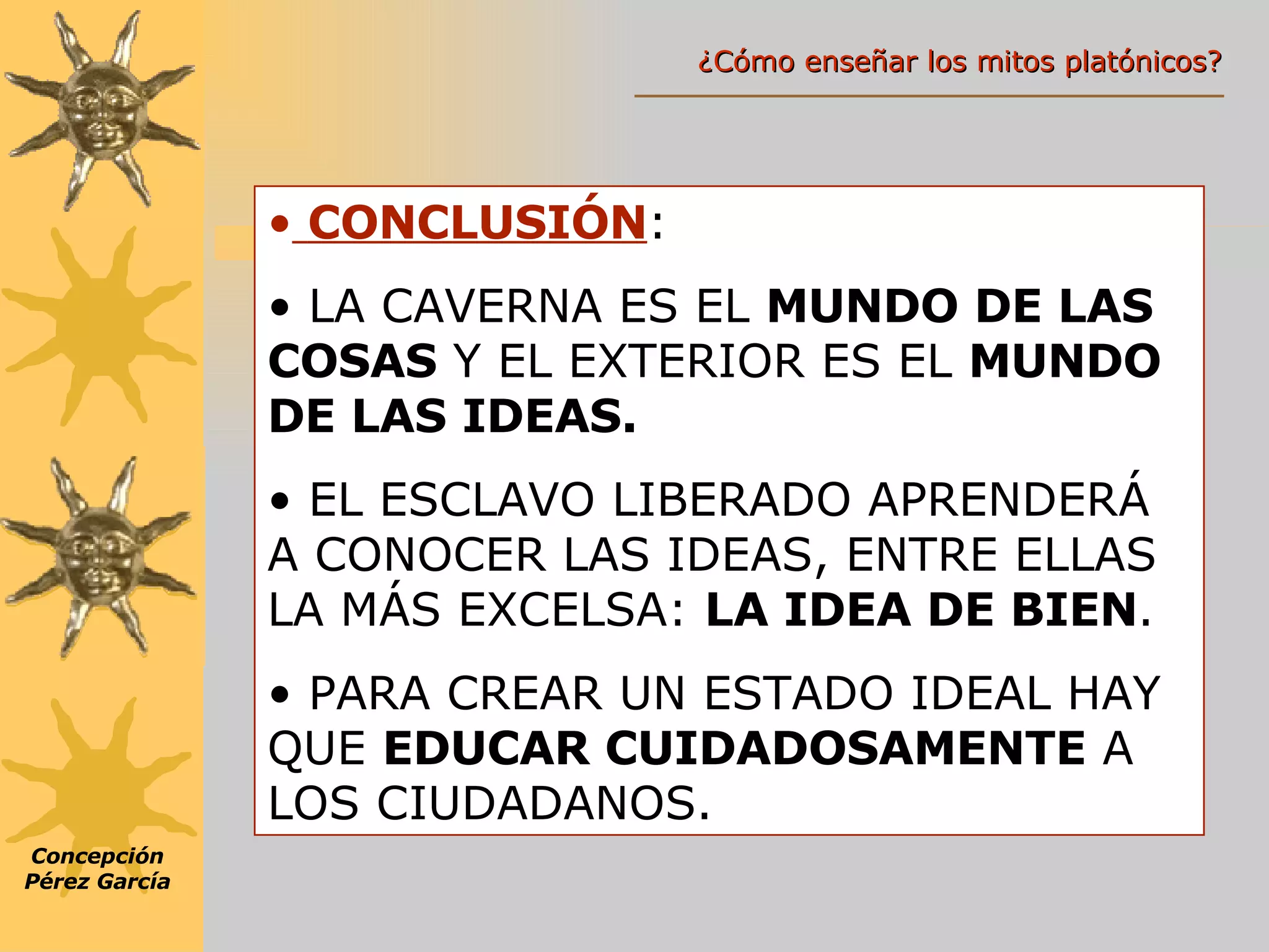 CONCLUSIÓN : LA CAVERNA ES EL  MUNDO DE LAS COSAS  Y EL EXTERIOR ES EL  MUNDO DE LAS IDEAS. EL ESCLAVO LIBERADO APRENDERÁ A CONOCER LAS IDEAS, ENTRE ELLAS LA MÁS EXCELSA:  LA IDEA DE BIEN . PARA CREAR UN ESTADO IDEAL HAY QUE  EDUCAR CUIDADOSAMENTE  A LOS CIUDADANOS. Concepción Pérez García ¿Cómo enseñar los mitos platónicos? 