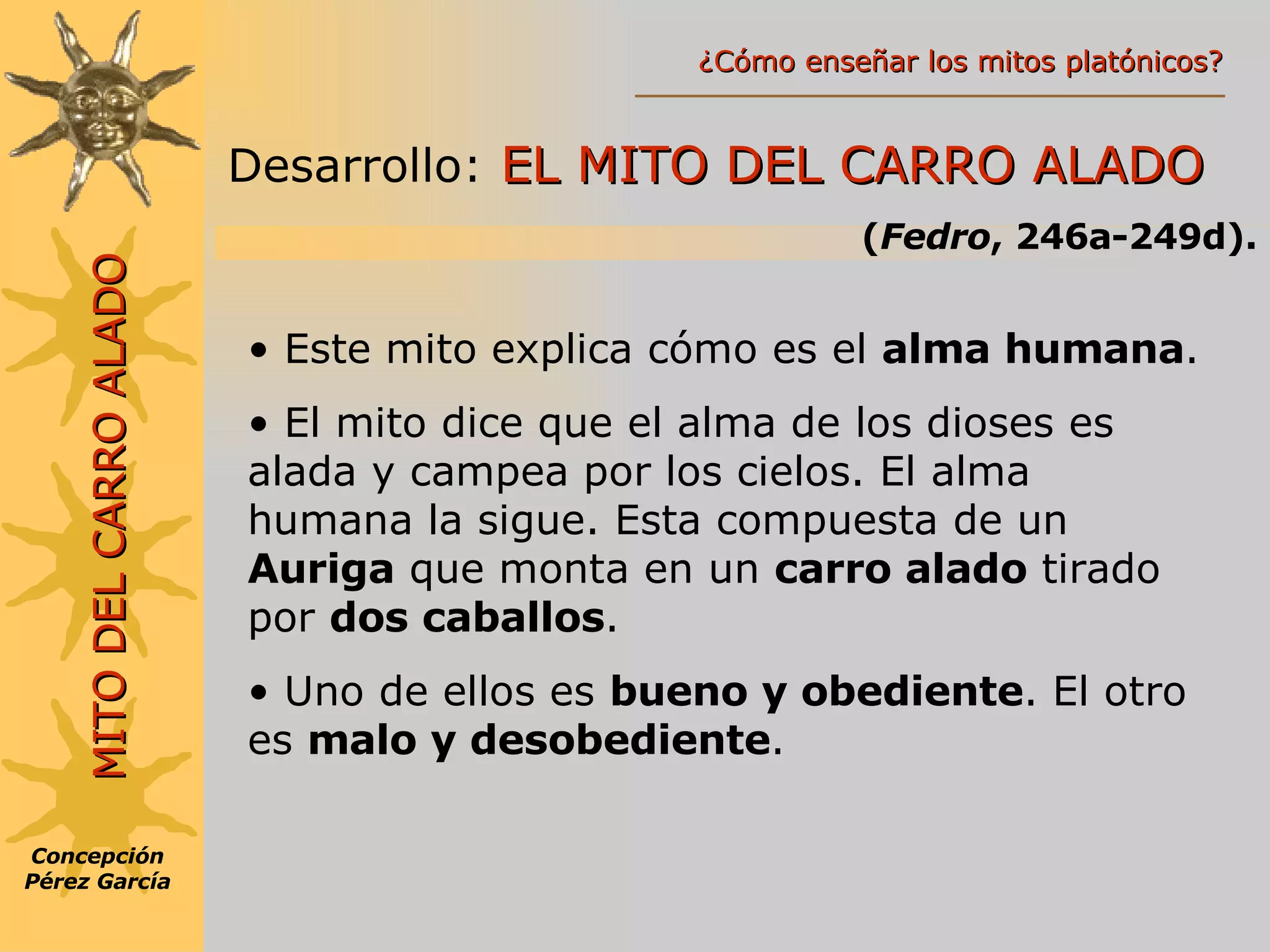 MITO DEL CARRO ALADO Desarrollo:   EL MITO DEL CARRO ALADO ( Fedro , 246a-249d). Este mito explica cómo es el  alma humana . El mito dice que el alma de los dioses es alada y campea por los cielos. El alma humana la sigue. Esta compuesta de un  Auriga  que monta en un  carro alado  tirado por  dos caballos . Uno de ellos es  bueno y obediente . El otro es  malo y desobediente . Concepción Pérez García ¿Cómo enseñar los mitos platónicos? 