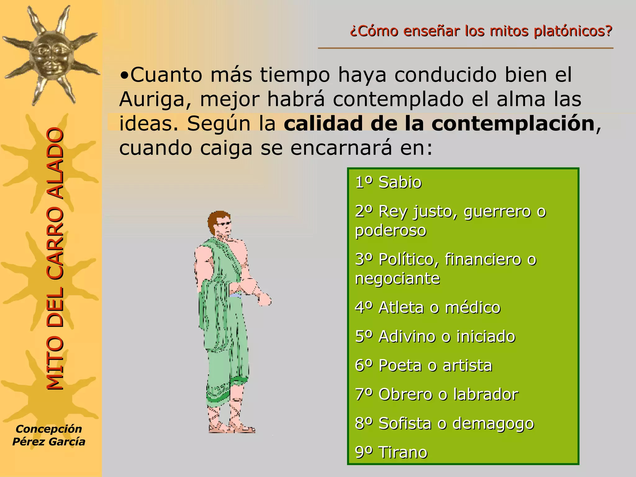 Cuanto más tiempo haya conducido bien el Auriga, mejor habrá contemplado el alma las ideas. Según la  calidad de la contemplación , cuando caiga se encarnará en: 1º Sabio 2º Rey justo, guerrero o poderoso 3º Político, financiero o negociante 4º Atleta o médico 5º Adivino o iniciado 6º Poeta o artista 7º Obrero o labrador 8º Sofista o demagogo 9º Tirano Concepción Pérez García MITO DEL CARRO ALADO ¿Cómo enseñar los mitos platónicos? 