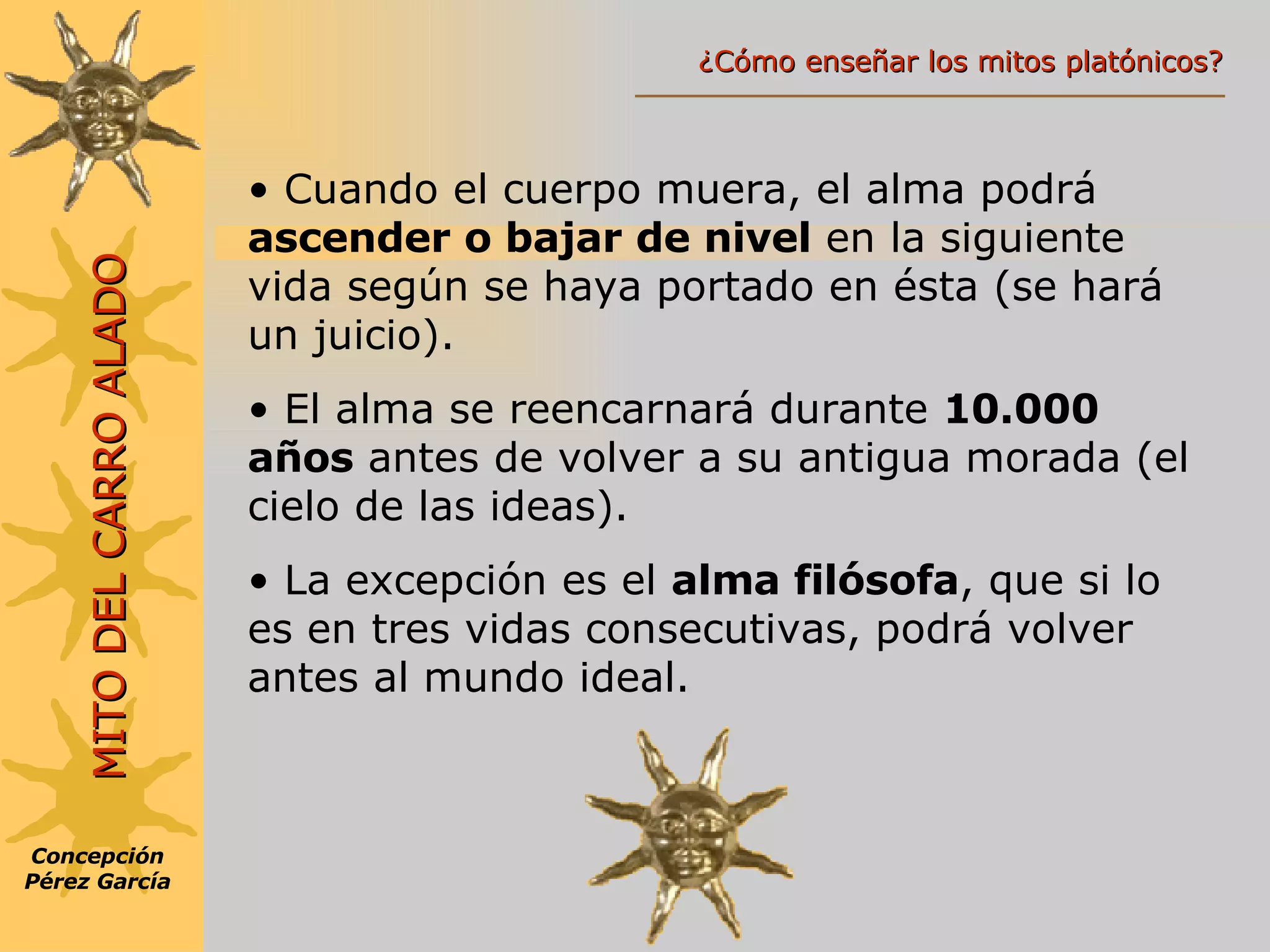 Cuando el cuerpo muera, el alma podrá  ascender o bajar de nivel  en la siguiente vida según se haya portado en ésta (se hará un juicio). El alma se reencarnará durante  10.000 años  antes de volver a su antigua morada (el cielo de las ideas).  La excepción es el  alma filósofa , que si lo es en tres vidas consecutivas, podrá volver antes al mundo ideal. Concepción Pérez García MITO DEL CARRO ALADO ¿Cómo enseñar los mitos platónicos? 