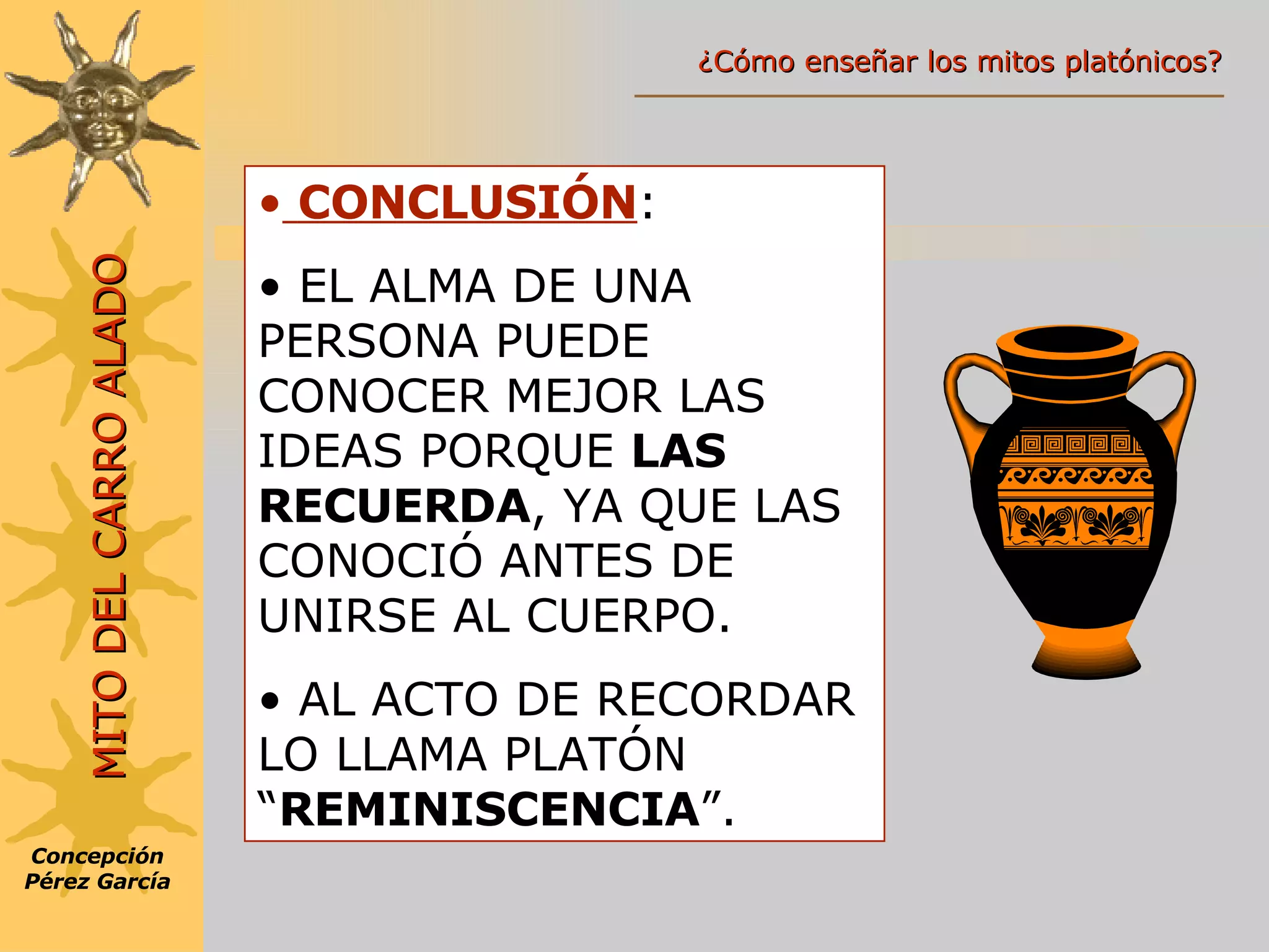 CONCLUSIÓN : EL ALMA DE UNA PERSONA PUEDE CONOCER MEJOR LAS IDEAS PORQUE  LAS RECUERDA , YA QUE LAS CONOCIÓ ANTES DE UNIRSE AL CUERPO. AL ACTO DE RECORDAR LO LLAMA PLATÓN “ REMINISCENCIA ”. Concepción Pérez García MITO DEL CARRO ALADO ¿Cómo enseñar los mitos platónicos? 