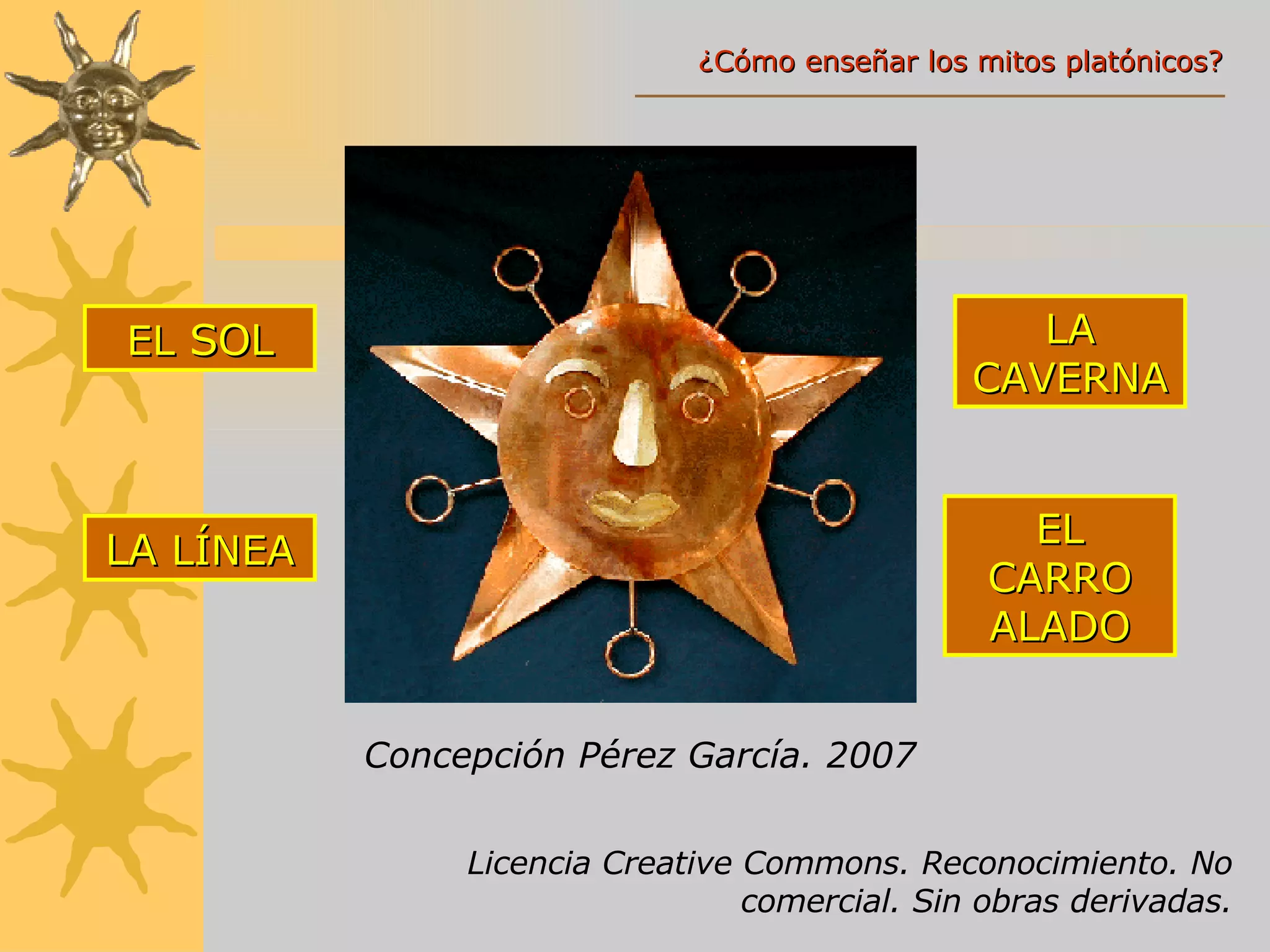 Concepción Pérez García. 2007 EL  SOL LA  LÍNEA LA CAVERNA EL CARRO ALADO Licencia Creative Commons. Reconocimiento. No comercial. Sin obras derivadas. ¿Cómo enseñar los mitos platónicos? 
