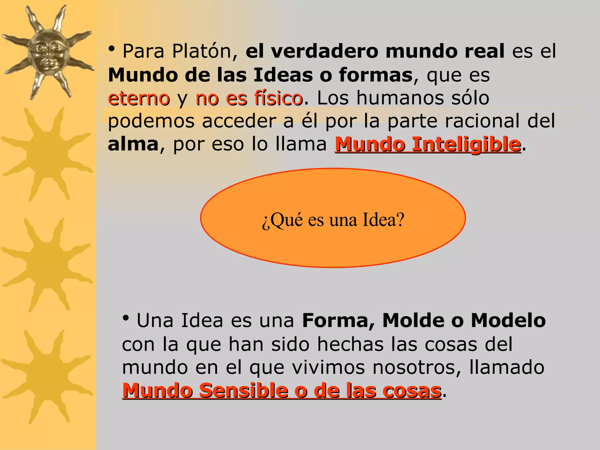 Para Platón,  el verdadero mundo real  es el  Mundo de las Ideas o formas , que es  eterno  y  no es físico . Los humanos sólo podemos acceder a él por la parte racional del  alma , por eso lo llama  Mundo Inteligible . ¿Qué es una Idea? Una Idea es una  Forma, Molde o Modelo  con la que han sido hechas las cosas del mundo en el que vivimos nosotros, llamado  Mundo Sensible o de las cosas . 