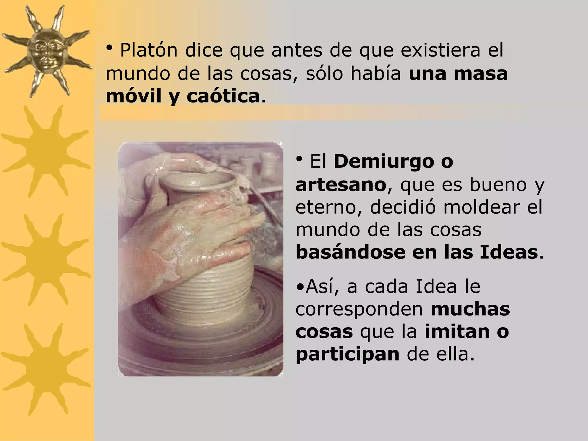 Platón dice que antes de que existiera el mundo de las cosas, sólo había  una masa móvil y caótica . El  Demiurgo o artesano , que es bueno y eterno, decidió moldear el mundo de las cosas  basándose en las Ideas . Así, a cada Idea le corresponden  muchas cosas  que la  imitan o participan  de ella. 