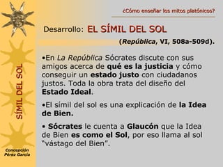 Desarrollo:   EL SÍMIL DEL SOL  ( República , VI, 508a-509d). En  La República  Sócrates discute con sus amigos acerca de  qué es la justicia  y cómo conseguir un  estado justo  con ciudadanos justos. Toda la obra trata del diseño del  Estado Ideal . El símil del sol es una explicación de  la Idea de Bien. Sócrates  le cuenta a  Glaucón  que la Idea de Bien  es como el Sol , por eso llama al sol “vástago del Bien”. SÍMIL DEL SOL Concepción Pérez García ¿Cómo enseñar los mitos platónicos? 