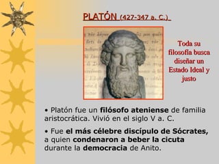 PLATÓN  (427-347 a. C.)   Platón fue un  filósofo ateniense  de familia aristocrática. Vivió en el siglo V a. C. Fue  el más célebre discípulo de Sócrates,  a quien  condenaron a beber la cicuta  durante la  democracia  de Anito. Toda su filosofía busca diseñar un Estado Ideal y justo 