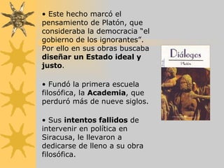 Este hecho marcó el pensamiento de Platón, que consideraba la democracia “el gobierno de los ignorantes”. Por ello en sus obras buscaba  diseñar un Estado ideal y justo . Fundó la primera escuela filosófica, la  Academia , que perduró más de nueve siglos. Sus  intentos fallidos  de intervenir en política en Siracusa, le llevaron a dedicarse de lleno a su obra filosófica. 