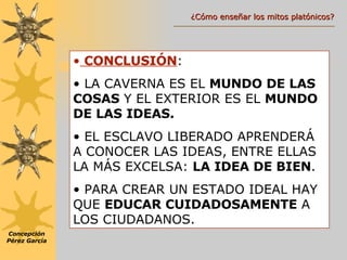 CONCLUSIÓN : LA CAVERNA ES EL  MUNDO DE LAS COSAS  Y EL EXTERIOR ES EL  MUNDO DE LAS IDEAS. EL ESCLAVO LIBERADO APRENDERÁ A CONOCER LAS IDEAS, ENTRE ELLAS LA MÁS EXCELSA:  LA IDEA DE BIEN . PARA CREAR UN ESTADO IDEAL HAY QUE  EDUCAR CUIDADOSAMENTE  A LOS CIUDADANOS. Concepción Pérez García ¿Cómo enseñar los mitos platónicos? 
