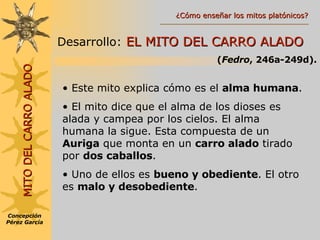 MITO DEL CARRO ALADO Desarrollo:   EL MITO DEL CARRO ALADO ( Fedro , 246a-249d). Este mito explica cómo es el  alma humana . El mito dice que el alma de los dioses es alada y campea por los cielos. El alma humana la sigue. Esta compuesta de un  Auriga  que monta en un  carro alado  tirado por  dos caballos . Uno de ellos es  bueno y obediente . El otro es  malo y desobediente . Concepción Pérez García ¿Cómo enseñar los mitos platónicos? 