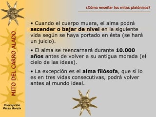 Cuando el cuerpo muera, el alma podrá  ascender o bajar de nivel  en la siguiente vida según se haya portado en ésta (se hará un juicio). El alma se reencarnará durante  10.000 años  antes de volver a su antigua morada (el cielo de las ideas).  La excepción es el  alma filósofa , que si lo es en tres vidas consecutivas, podrá volver antes al mundo ideal. Concepción Pérez García MITO DEL CARRO ALADO ¿Cómo enseñar los mitos platónicos? 