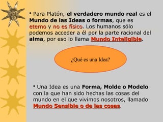 Para Platón,  el verdadero mundo real  es el  Mundo de las Ideas o formas , que es  eterno  y  no es físico . Los humanos sólo podemos acceder a él por la parte racional del  alma , por eso lo llama  Mundo Inteligible . ¿Qué es una Idea? Una Idea es una  Forma, Molde o Modelo  con la que han sido hechas las cosas del mundo en el que vivimos nosotros, llamado  Mundo Sensible o de las cosas . 