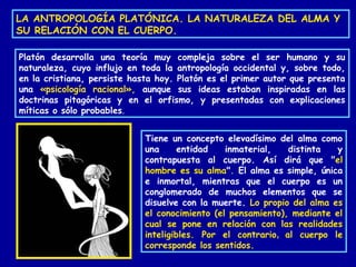 LA ANTROPOLOGÍA PLATÓNICA. LA NATURALEZA DEL ALMA Y
SU RELACIÓN CON EL CUERPO.
Platón desarrolla una teoría muy compleja sobre el ser humano y su
naturaleza, cuyo influjo en toda la antropología occidental y, sobre todo,
en la cristiana, persiste hasta hoy. Platón es el primer autor que presenta
una «psicología racional», aunque sus ideas estaban inspiradas en las
doctrinas pitagóricas y en el orfismo, y presentadas con explicaciones
míticas o sólo probables.
Tiene un concepto elevadísimo del alma como
una entidad inmaterial, distinta y
contrapuesta al cuerpo. Así dirá que "el
hombre es su alma". El alma es simple, única
e inmortal, mientras que el cuerpo es un
conglomerado de muchos elementos que se
disuelve con la muerte. Lo propio del alma es
el conocimiento (el pensamiento), mediante el
cual se pone en relación con las realidades
inteligibles. Por el contrario, al cuerpo le
corresponde los sentidos.
 