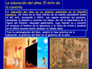 La educación del alma es un objetivo primordial en la filosofía
platónica. Se trata en su fase teórica de un camino ascendente (como
el del ser), escarpado y difícil, que supone controlar las pasiones,
abandonar la Opinión y recordar las Ideas. De ahí la importancia de la
figura del filósofo, educador-gobernante, cuya función va a consistir
en arrancar al hombre de la ignorancia y la falta de virtud y ayudarlo
en el difícil ascenso hasta alcanzar el mundo ideal.
Tras la contemplación del Bien, vendrá la fase práctica de la
educación: la práctica del Bien en el gobierno de la polis.
La educación del alma. El mito de
la caverna
 