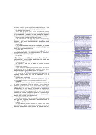 la multitud de lo peor, esto se censura como oprobio, y del que así se halla
se dice que está dominado por sí mismo y que es un intemperante.
-Eso parece, en efecto-observó.
-Vuelve ahora la mirada -dije- a nuestra recién fundada ciudad y
encontrarás dentro de ella una de estas dos cosas; y dirás que con razón se
la proclama dueña de sí misma si es que se ha de llamar bien templado y
dueño de sí mismo a todo aquello cuya parte mejor se sobrepone a lo peor.
-La miro, en efecto-respondió-, y veo que dices ver dad.
-Y de cierto, los más y los más varios apetitos, concupiscencias y
desazones se pueden encontrar en los niños y en las mujeres y en los
domésticos y en la mayoría de los hombres que se llaman libres ,aunque
carezcan de valía.
-Bien de cierto.
-Y, en cambio, los afectos más sencillos y moderados, los que son
conducidos por la razón con sensatez y recto juicio, los hallarás en unos
pocos, los de mejor índole y educación.
-Verdades -dijo.
-Y así ¿no ves que estas cosas existen también en la ciudad y que en
ella los apetitos de los más y más ruines son vencidos por los apetitos y
la inteligencia de los me nos y más aptos?
-Lo veo -dijo.
IX. -Si hay, pues, una ciudad a la que debamos llamar dueña de sus
concupiscencias y apetitos y dueña también ella de sí misma, esos
títulos hay que darlos a la nuestra.
-Enteramente -dijo.
-¿Y conforme a todo ello no habrá que llamarla asi mismo
temperante?
-En alto grado -contestó.
-Y si en alguna otra ciudad se hallare una sola opinión, lo mismo en
los gobernantes que en los gobernados, respecto a quiénes deben
gobernar, sin duda se hallará también en ésta. ¿No te parece?
-Sin la menor duda-dijo.
-¿Y en cuál de las dos clases de ciudadanos dirás que reside la
templanza cuando ocurre eso? ¿En los gobernantes o en los
gobernados?
-En unos y otros, creo -repuso.
-¿Ves, pues -dije yo-, cuán acertadamente predecíamos hace un
momento que la templanza se parece a una cierta armonía musical?
-¿Y por qué?
-Porque, así como el valor y la prudencia, residiendo en una parte de
la ciudad, la hacen a toda ella el uno valerosa y la otra prudente, la
templanza no obra igual, sino que se extiende por la ciudad entera,
logrando que canten lo mismo y en perfecto unísono los mas débiles,
los más fuertes y los de en medio, ya los clasifiques por su inteligencia,
ya por su fuerza, ya por su número o riqueza o por cualquier otro
semejante respecto; de suerte que podríamos con razón afirmar que es
templanza esta concordia, esta armonía entre lo que es infe rior y lo que
es superior por naturaleza sobre cuál de esos dos elementos debe
gobernar ya en la ciudad, ya en cada individuo.
-Así me parece en un todo-repuso.
-Bien -dije yo-; tenemos vistas tres cosas de la ciudad según parece;
pero ¿cuál será la cualidad restante por la que aquélla alcanza su
virtud? Es claro que la justicia.
-Claro es.
-Así, pues, Glaucón, nosotros tenemos que rodear la mata, como
unos cazadores, y aplicar la atención, no sea que se nos escape la
justicia y, desapareciendo de nues tros ojos, no podamos verla más.
d
c
e
432a
b
c
Comment: Pero que no lo son en
realidad, pues se hallan esclavizados a sus
malos deseos: esta falta de libertad del
hombre intemperante será tema favorito
de la filosofia posterior. Por lo que se
refiere a las mujeres, Platón las considera
en general menos capaces que a los hom -
bres del dominio sobre las pasiones, pero
la diferencia no es nada radical pues, por
un lado, los hombres sólo en minoría son
temperantes, y además de las mujeres hay
algunas que lo son, puesto que se les
permite ser guardianas de la ciudad.
Comment: Conclusión equivalente a la
del capítulo anterior; cf. nota a 430c.
Comment: Véase, pues, que la
templanza hace ala ciudad dueña de sí
misma, dominadora de los placeres y
deseos y concorde en la opinión de
gobernantes y gobernados sobre el
problema del mando.
Comment: Aristóteles y otros parecen
haber profesado, contra lo que aquí dice
Platón, que lasophrosyne, pues entraña
sumisión, es la virtud propia de las clases
inferiores; pero, entendida en su más alto
sentido, deben tenerla también los
gobernantes, ya que incluye la buena
disposición de cada cual en el desempeño
de su función, y ésta está subordinada al
bien del conjunto.
Comment: En todo este párrafo se
mezcla lo recto (armonía musical) con lo
metafórico (concordia dela ciudad) de
manera que no puede reproducir la
traducción: diá pasónen sentido musical
significa propiamente «a octava»; pero
como el acorde de octava era considerado
por los griegos como el más perfecto,
fácilmente confundible al oído con el
unísono, es claro que aquí se quiere
indicar la más perfecta concordia de
opinión entre las clases de la sociedad.
Nohabiendo, por lo tanto, más que dos
notas musicales, es imposible se guir
extendiendo la semejanza a los tres
grupos de ciudadanos de que después se
habla.
Comment: Aunque esta definición de
la templanza no incluye sino el último
carácter señalado en ella, es claro que
supone los otros dos: dominio propio,
esto es, de lo mejor sobre lo peor, y
dominio sobre los placeres y deseos,
porque sólo en ellos puede haber acuerdo
presupuestos la prudencia y el valor. Así
resulta que la templanza es en la ciudad
virtud general de todos los ciudadanos,
mientras que los guardianes auxiliares
han de poseer también el valor; y los
gobernantes, estas dos virtudes y la
prudencia. De ese modo, cada clase tiene
una virtud propia y diferencial.
 